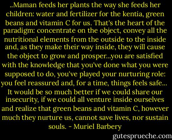 ..Maman feeds her plants the way she feeds her children: water and fertilizer for the kentia, green beans and vitamin C for us. That's the heart of the paradigm: concentrate on the object, convey all the nutritional elements from the outside to the inside and, as they make their way inside, they will cause the object to grow and prosper...you are satisfied with the knowledge that you've done what you were supposed to do, you've played your nurturing role: you feel reassured and, for a time, things feels safe...<br /><br />It would be so much better if we could share our insecurity, if we could all venture inside ourselves and realize that green beans and vitamin C, however much they nurture us, cannot save lives, nor sustain souls. - Muriel Barbery