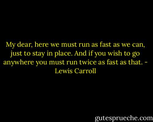 My dear, here we must run as fast as we can, just to stay in place. And if you wish to go anywhere you must run twice as fast as that. - Lewis Carroll