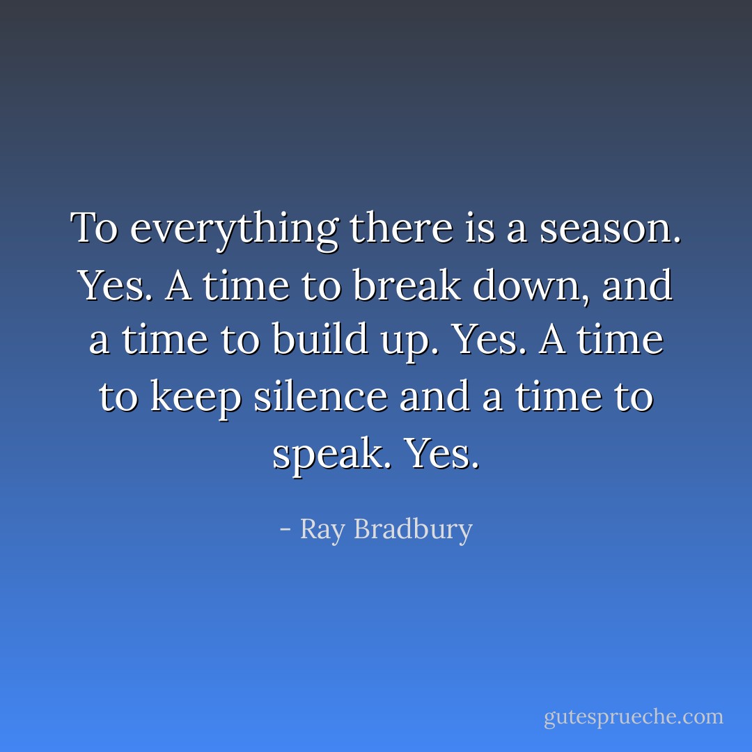 To everything there is a season. Yes. A time to break down, and a time to build up. Yes. A time to keep silence and a time to speak. Yes. - Ray Bradbury