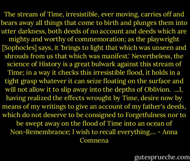 The stream of Time, irresistible, ever moving, carries off and bears away all things that come to birth and plunges them into utter darkness, both deeds of no account and deeds which are mighty and worthy of commemoration; as the playwright [Sophocles] says, it 'brings to light that which was unseen and shrouds from us that which was manifest.' Nevertheless, the science of History is a great bulwark against this stream of Time; in a way it checks this irresistible flood, it holds in a tight grasp whatever it can seize floating on the surface and will not allow it to slip away into the depths of Oblivion.<br /><br />...I, having realized the effects wrought by Time, desire now by means of my writings to give an account of my father's deeds, which do not deserve to be consigned to Forgetfulness nor to be swept away on the flood of Time into an ocean of Non-Remembrance; I wish to recall everything.... - Anna Comnena