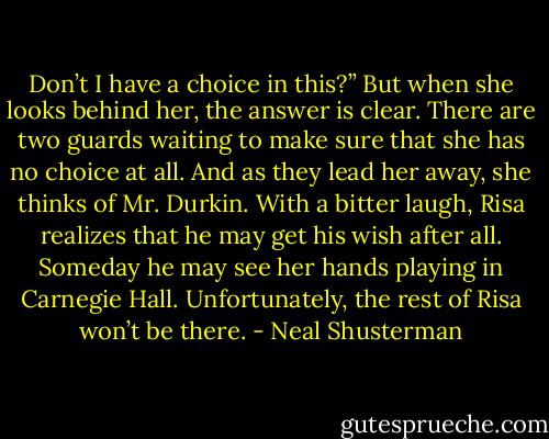Don’t I have a choice in this?” But when she looks behind her, the answer is<br />clear. There are two guards waiting to make sure that she has no choice at all.<br />And as they lead her away, she thinks of Mr. Durkin. With a bitter laugh, Risa<br />realizes that he may get his wish after all. Someday he may see her hands playing<br />in Carnegie Hall. Unfortunately, the rest of Risa won’t be there. - Neal Shusterman