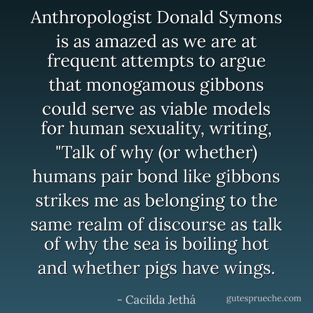 Anthropologist Donald Symons is as amazed as we are at frequent attempts to argue that monogamous gibbons could serve as viable models for human sexuality, writing, "Talk of why (or whether) humans pair bond like gibbons strikes me as belonging to the same realm of discourse as talk of why the sea is boiling hot and whether pigs have wings. - Cacilda Jethá