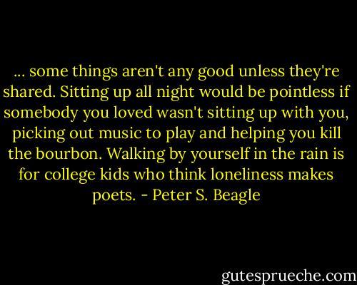 ... some things aren't any good unless they're shared. Sitting up all night would be pointless if somebody you loved wasn't sitting up with you, picking out music to play and helping you kill the bourbon. Walking by yourself in the rain is for college kids who think loneliness makes poets. - Peter S. Beagle