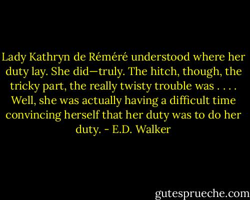 Lady Kathryn de Réméré understood where her duty lay. She did—truly. The hitch, though, the tricky part, the really twisty trouble was . . . . Well, she was actually having a difficult time convincing herself that her duty was to do her duty. - E.D. Walker