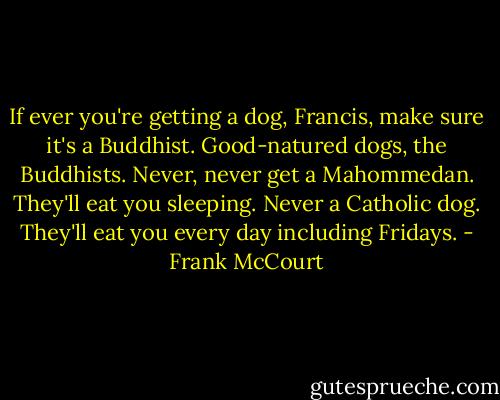 If ever you're getting a dog, Francis, make sure it's a Buddhist. Good-natured dogs, the Buddhists. Never, never get a Mahommedan. They'll eat you sleeping. Never a Catholic dog. They'll eat you every day including Fridays. - Frank McCourt