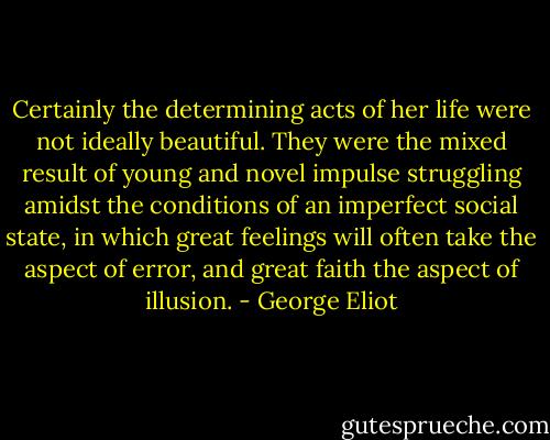 Certainly the determining acts of her life were not ideally beautiful. They were the mixed result of young and novel impulse struggling amidst the conditions of an imperfect social state, in which great feelings will often take the aspect of error, and great faith the aspect of illusion. - George Eliot