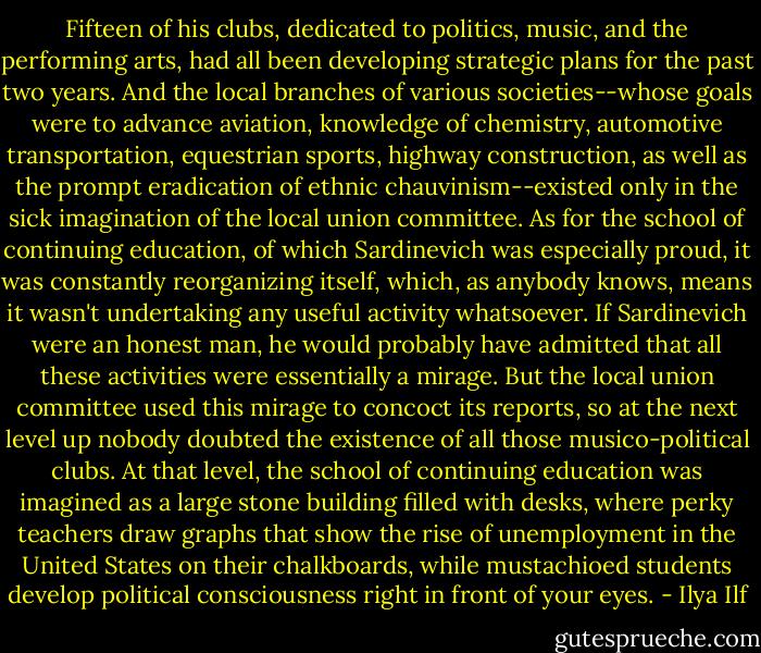 Fifteen of his clubs, dedicated to politics, music, and the performing arts, had all been developing strategic plans for the past two years. And the local branches of various societies--whose goals were to advance aviation, knowledge of chemistry, automotive transportation, equestrian sports, highway construction, as well as the prompt eradication of ethnic chauvinism--existed only in the sick imagination of the local union committee. As for the school of continuing education, of which Sardinevich was especially proud, it was constantly reorganizing itself, which, as anybody knows, means it wasn't undertaking any useful activity whatsoever. If Sardinevich were an honest man, he would probably have admitted that all these activities were essentially a mirage. But the local union committee used this mirage to concoct its reports, so at the next level up nobody doubted the existence of all those musico-political clubs. At that level, the school of continuing education was imagined as a large stone building filled with desks, where perky teachers draw graphs that show the rise of unemployment in the United States on their chalkboards, while mustachioed students develop political consciousness right in front of your eyes. - Ilya Ilf