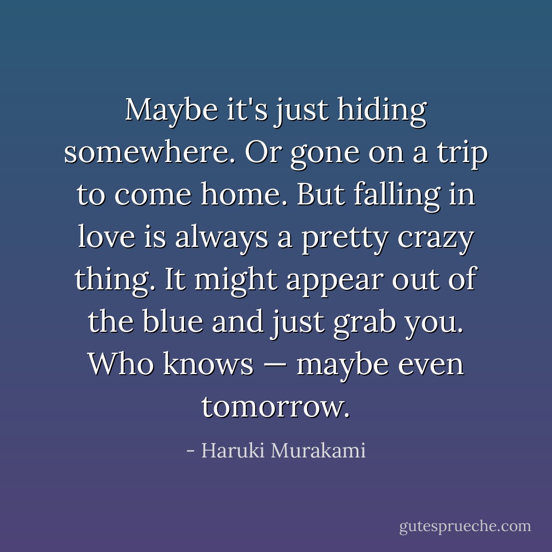 Maybe it's just hiding somewhere. Or gone on a trip to come home. But falling in love is always a pretty crazy thing. It might appear out of the blue and just grab you. Who knows — maybe even tomorrow. - Haruki Murakami
