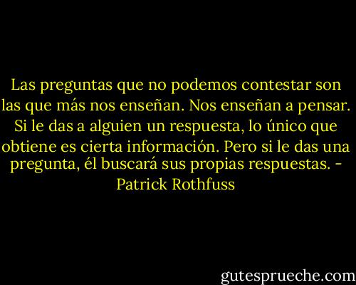 Las preguntas que no podemos contestar son las que más nos enseñan. Nos enseñan a pensar. Si le das a alguien un respuesta, lo único que obtiene es cierta información. Pero si le das una pregunta, él buscará sus propias respuestas. - Patrick Rothfuss