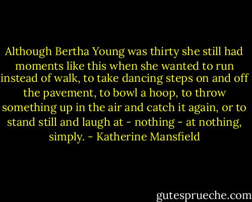 Although Bertha Young was thirty she still had moments like this when she wanted to run instead of walk, to take dancing steps on and off the pavement, to bowl a hoop, to throw something up in the air and catch it again, or to stand still and laugh at - nothing - at nothing, simply. - Katherine Mansfield