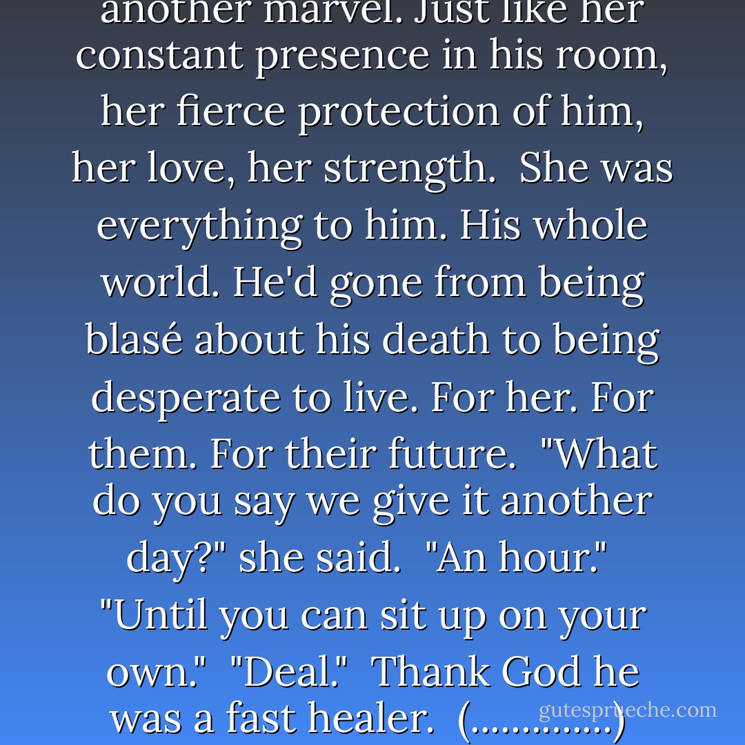 He kissed her a little more deeply and was happy to hear her gasp of pleasure. The sound brought his erection back to life, and he brushed his fingertips over her collarbone. <br />"How 'bout you hop on up here with me?" <br />"I don't think you're quite ready for that yet." <br />"Wanna bet?" He took her hand and put it under the hospital sheets. <br />The throathy laugh as she gripped him gently was yet another marvel. Just like her constant presence in his room, her fierce protection of him, her love, her strength. <br />She was everything to him. His whole world. He'd gone from being blasé about his death to being desperate to live. For her. For them. For their future. <br />"What do you say we give it another day?" she said. <br />"An hour." <br />"Until you can sit up on your own." <br />"Deal." <br />Thank God he was a fast healer. <br />(..............) <br />Wrath struggled on the bed, trying to force himself upright so that he bore the weight of his upper body on his hips. <br />Beth watched him the whole time, refusing to help. <br />When he was steady, he rubbed his hands together in anticipation. He could feel her skin already. <br />"Wrath," she said with warning as he beamed at her. <br />"Come up here, leelan, A deal's a deal. - J.R. Ward