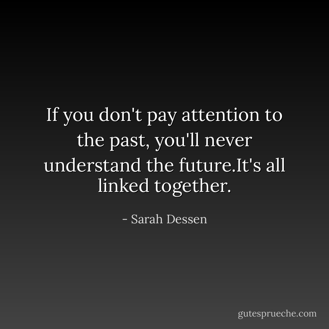If you don't pay attention to the past, you'll never understand the future.It's all linked together. - Sarah Dessen