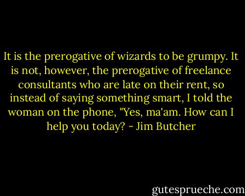 It is the prerogative of wizards to be grumpy. It is not, however, the prerogative of freelance consultants who are late on their rent, so instead of saying something smart, I told the woman on the phone, "Yes, ma'am. How can I help you today? - Jim Butcher