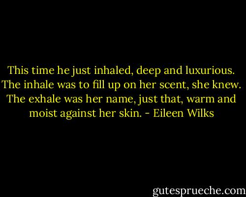 This time he just inhaled, deep and luxurious. The inhale was to fill up on her scent, she knew. The exhale was her name, just that, warm and moist against her skin. - Eileen Wilks