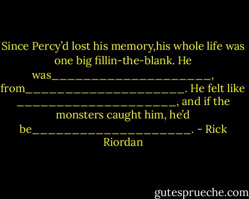 Since Percy’d lost his memory,his whole life was one big fillin-the-blank. He was____________________, from____________________. He felt like<br />____________________, and if the monsters<br />caught him, he’d be____________________. - Rick Riordan