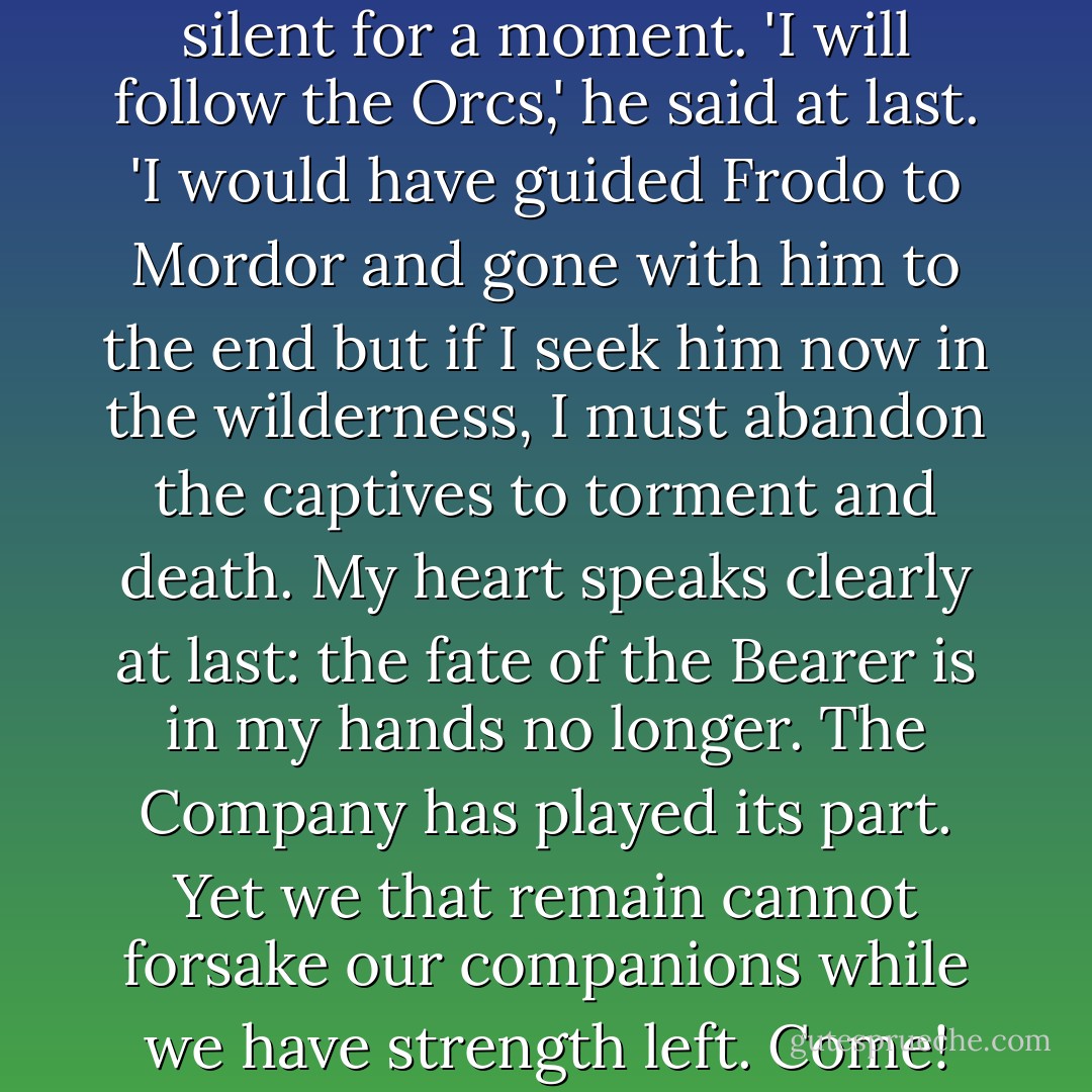 Let me think!' said Aragorn. 'And now may I make a right choice, and change the evil fate of this unhappy day!' He stood silent for a moment. 'I will follow the Orcs,' he said at last. 'I would have guided Frodo to Mordor and gone with him to the end but if I seek him now in the wilderness, I must abandon the captives to torment and death. My heart speaks clearly at last: the fate of the Bearer is in my hands no longer. The Company has played its part. Yet we that remain cannot forsake our companions while we have strength left. Come! We will go now. Leave all that can be spared behind! We will press on by day and dark! - J.R.R. Tolkien