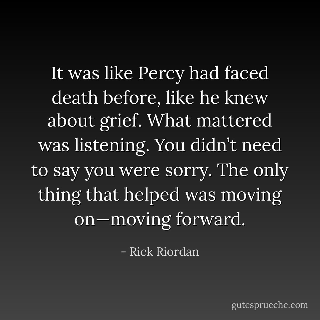 It was like Percy had faced death before, like he knew about grief. What mattered was listening. You didn’t need to say you were sorry. The only thing that helped was moving on—moving forward. - Rick Riordan