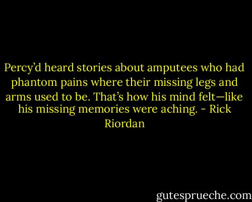 Percy’d heard stories about amputees who had phantom pains where their missing legs<br />and arms used to be. That’s how his mind<br />felt—like his missing memories were aching. - Rick Riordan