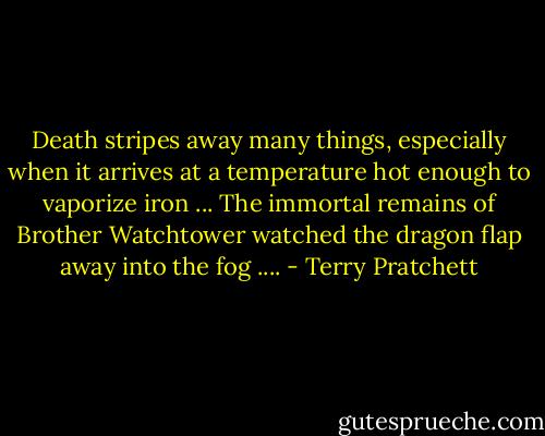 Death stripes away many things, especially when it arrives at a temperature hot enough to vaporize iron ... The immortal remains of Brother Watchtower watched the dragon flap away into the fog .... - Terry Pratchett