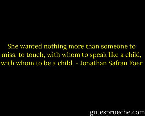 She wanted nothing more than someone to miss, to touch, with whom to speak like a child, with whom to be a child. - Jonathan Safran Foer