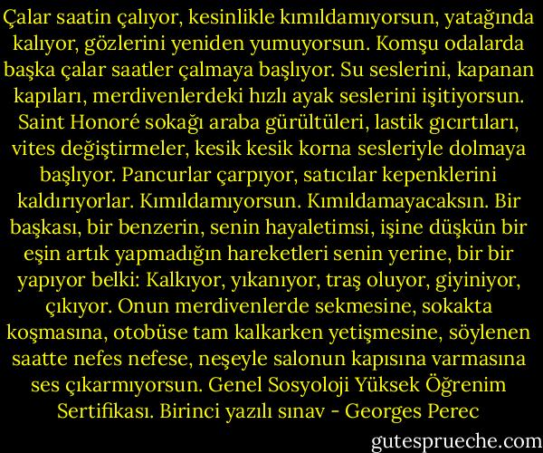 Çalar saatin çalıyor, kesinlikle kımıldamıyorsun, yatağında kalıyor, gözlerini yeniden yumuyorsun. Komşu odalarda başka çalar saatler çalmaya başlıyor. Su seslerini, kapanan kapıları, merdivenlerdeki hızlı ayak seslerini işitiyorsun. Saint Honoré sokağı araba gürültüleri, lastik gıcırtıları, vites değiştirmeler, kesik kesik korna sesleriyle dolmaya başlıyor. Pancurlar çarpıyor, satıcılar kepenklerini kaldırıyorlar.<br />Kımıldamıyorsun. Kımıldamayacaksın. Bir başkası, bir benzerin, senin hayaletimsi, işine düşkün bir eşin artık yapmadığın hareketleri senin yerine, bir bir yapıyor belki: Kalkıyor, yıkanıyor, traş oluyor, giyiniyor, çıkıyor. Onun merdivenlerde sekmesine, sokakta koşmasına, otobüse tam kalkarken yetişmesine, söylenen saatte nefes nefese, neşeyle salonun kapısına varmasına ses çıkarmıyorsun. Genel Sosyoloji Yüksek Öğrenim Sertifikası. Birinci yazılı sınav - Georges Perec