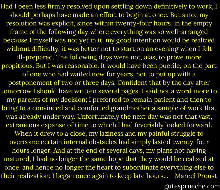 Had I been less firmly resolved upon settling down definitively to work, I should perhaps have made an effort to begin at once. But since my resolution was explicit, since within twenty-four hours, in the empty frame of the following day where everything was so well-arranged because I myself was not yet in it, my good intention would be realized without difficulty, it was better not to start on an evening when I felt ill-prepared. The following days were not, alas, to prove more propitious. But I was reasonable. It would have been puerile, on the part of one who had waited now for years, not to put up with a postponement of two or three days. Confident that by the day after tomorrow I should have written several pages, I said not a word more to my parents of my decision; I preferred to remain patient and then to bring to a convinced and comforted grandmother a sample of work that was already under way. Unfortunately the next day was not that vast, extraneous expanse of time to which I had feverishly looked forward. When it drew to a close, my laziness and my painful struggle to overcome certain internal obstacles had simply lasted twenty-four hours longer. And at the end of several days, my plans not having matured, I had no longer the same hope that they would be realized at once, and hence no longer the heart to subordinate everything else to their realization: I began once again to keep late hours... - Marcel Proust