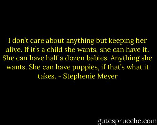 I don’t care about anything but keeping her alive. If it’s a child she wants, she can have it. She can have half a dozen babies. Anything she wants. She can have puppies, if that’s what it takes. - Stephenie Meyer
