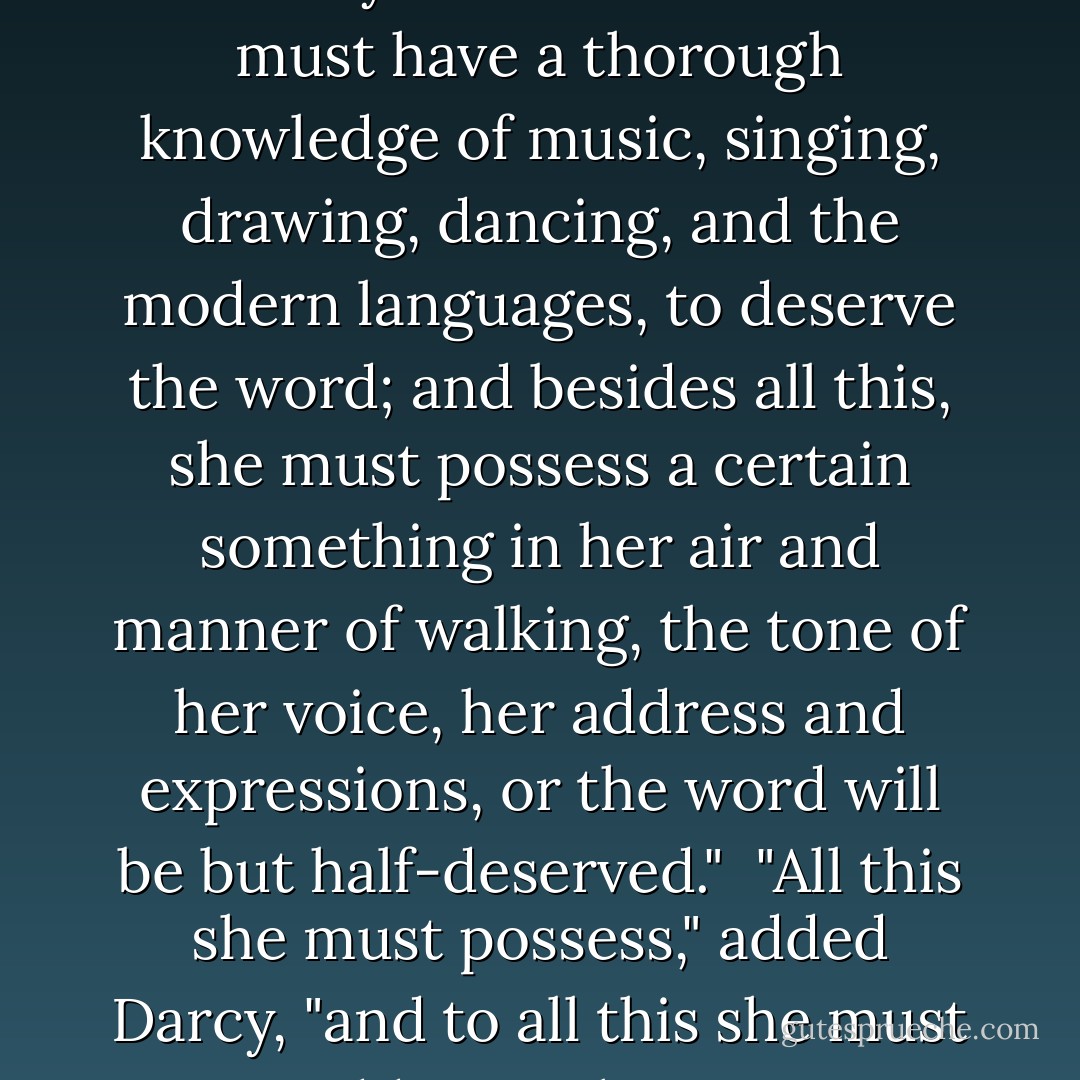 Oh! certainly," cried his faithful assistant, "no one can be really esteemed accomplished who does not greatly surpass what is usually met with. A woman must have a thorough knowledge of music, singing, drawing, dancing, and the modern languages, to deserve the word; and besides all this, she must possess a certain something in her air and manner of walking, the tone of her voice, her address and expressions, or the word will be but half-deserved."<br /><br />"All this she must possess," added Darcy, "and to all this she must yet add something more substantial, in the improvement of her mind by extensive reading. - Jane Austen