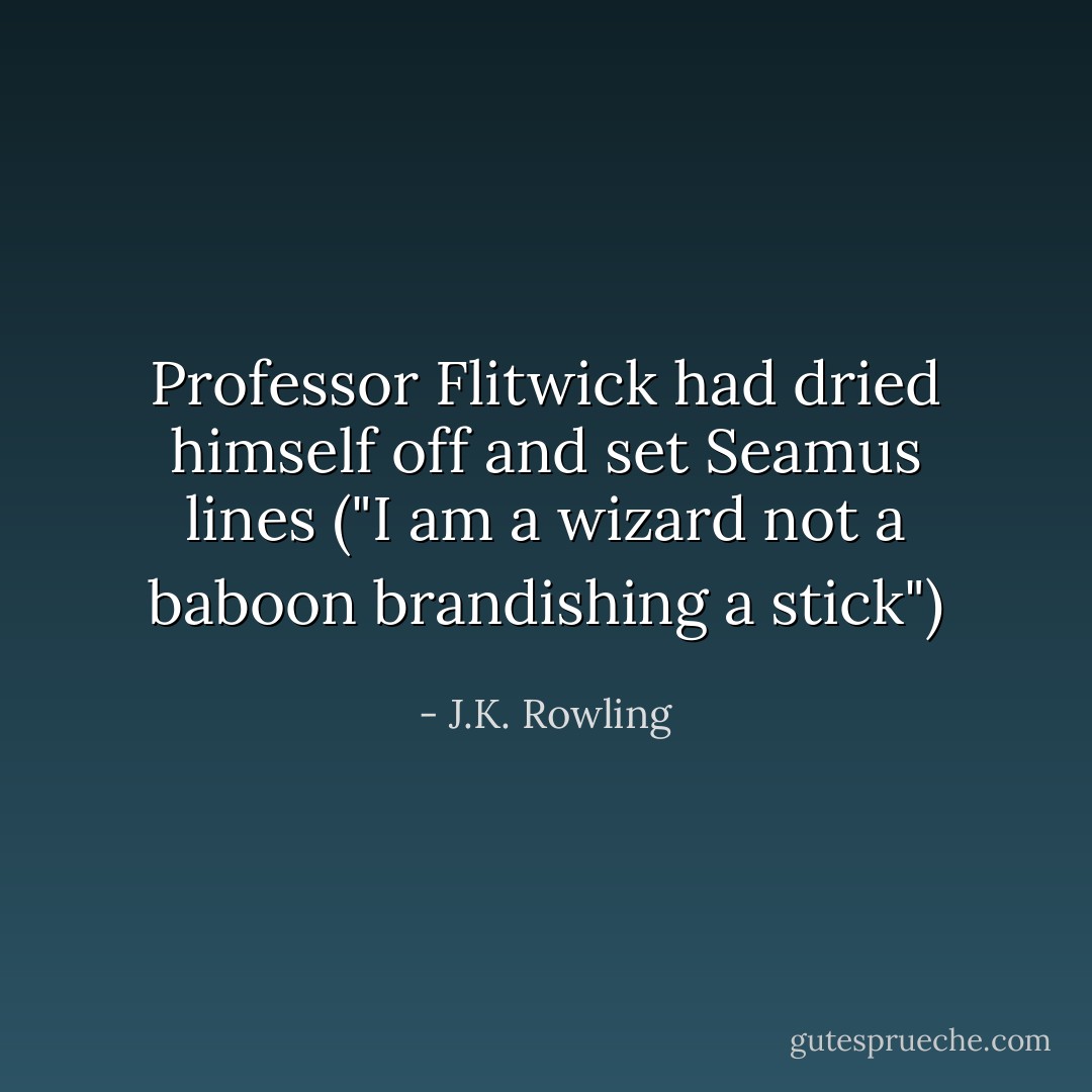 Professor Flitwick had dried himself off and set Seamus lines ("I am a wizard not a baboon brandishing a stick") - J.K. Rowling