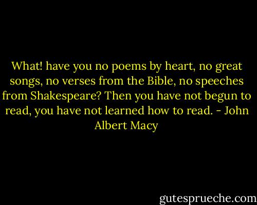 What! have you no poems by heart, no great songs, no verses from the Bible, no speeches from Shakespeare? Then you have not begun to read, you have not learned how to read. - John Albert Macy