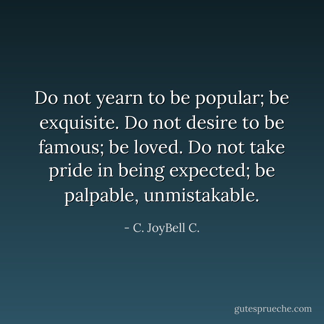 Do not yearn to be popular; be exquisite. Do not desire to be famous; be loved. Do not take pride in being expected; be palpable, unmistakable. - C. JoyBell C.
