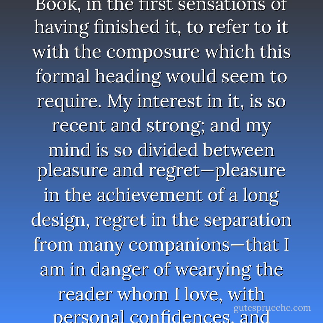 I do not find it easy to get sufficiently far away from this Book, in the first sensations of having finished it, to refer to it with the composure which this formal heading would seem to require. My interest in it, is so recent and strong; and my mind is so divided between pleasure and regret—pleasure in the achievement of a long design, regret in the separation from many companions—that I am in danger of wearying the reader whom I love, with personal confidences, and private emotions. - Charles Dickens