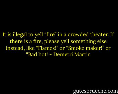 It is illegal to yell “fire” in a crowded theater. If there is a fire, please yell something else instead, like “Flames!” or “Smoke maker!” or “Bad hot! - Demetri Martin