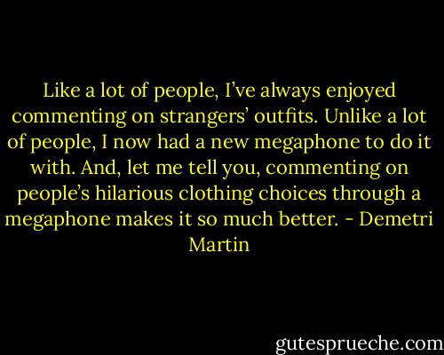 Like a lot of people, I’ve always enjoyed commenting on strangers’ outfits. Unlike a lot of people, I now had a new megaphone to do it with. And, let me tell you, commenting on people’s hilarious clothing choices through a megaphone makes it so much better. - Demetri Martin