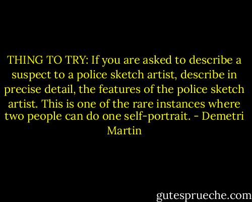 THING TO TRY: If you are asked to describe a suspect to a police sketch artist, describe in precise detail, the features of the police sketch artist. This is one of the rare instances where two people can do one self-portrait. - Demetri Martin