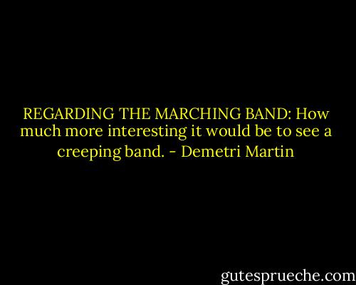 REGARDING THE MARCHING BAND: How much more interesting it would be to see a creeping band. - Demetri Martin