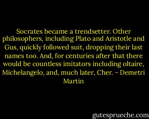Socrates became a trendsetter. Other philosophers, including Plato and Aristotle and Gus, quickly followed suit, dropping their last names too. And, for centuries after that there would be countless imitators including oltaire, Michelangelo, and, much later, Cher. - Demetri Martin