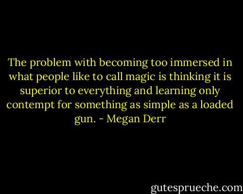 The problem with becoming too immersed in what people like to call magic is thinking it is superior to everything and learning only contempt for something as simple as a loaded gun. - Megan Derr