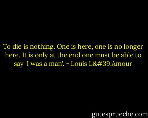 To die is nothing. One is here, one is no longer here. It is only at the end one must be able to say 'I was a man'. - Louis L'Amour