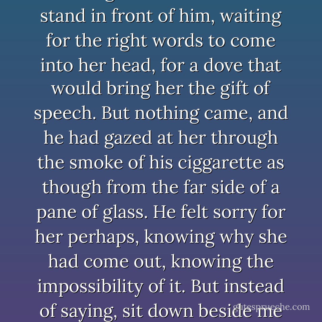 The last summer of his life he sat hours together on the old chintz-covered swing-bed in front of the willow tree, chain-smoking Woodbines and watching the shadows flood the lawn until they swallowed him and only the tip of his ciggarette still showed, a faint red pulse. How she had longed to bring him in, to rescue him as he had rescued his sergeant. Her mother wasn't up to it, sitting all day in the kitchen listening to Alma Cogan and Ronnie Hilton on the wireless, biting her nails until they bled. So, it was she who had gone, crossing the lawn at dusk to stand in front of him, waiting for the right words to come into her head, for a dove that would bring her the gift of speech. But nothing came, and he had gazed at her through the smoke of his ciggarette as though from the far side of a pane of glass. He felt sorry for her perhaps, knowing why she had come out, knowing the impossibility of it. But instead of saying, sit down beside me Alice, sit down, daughter, and we will try to understand together the unbearable truth that love is not always enough, that people cannot always be brought back in, he had said, very conservatively, as though in reference to a discussion he had been having with her in his head for weeks, 'They used flame-throwers, you know'. And she had nodded, yes, Daddy, and left him, and gone to her room, and pushed her face into the pillow and bawled. Because she should have done it, should have, and she had failed. - Andrew  Miller