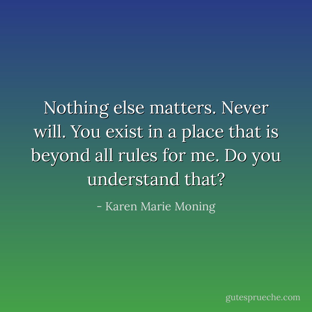 Nothing else matters. Never will. You exist in a place that is beyond all rules for me. Do you understand that? - Karen Marie Moning