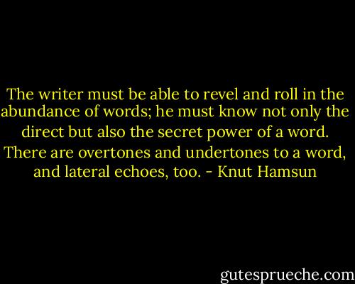 The writer must be able to revel and roll in the abundance of words; he must know not only the direct but also the secret power of a word. There are overtones and undertones to a word, and lateral echoes, too. - Knut Hamsun