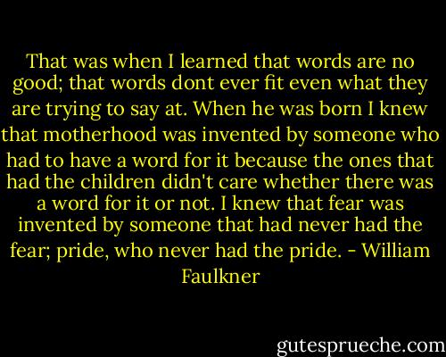 That was when I learned that words are no good; that words dont ever fit even what they are trying to say at. When he was born I knew that motherhood was invented by someone who had to have a word for it because the ones that had the children didn't care whether there was a word for it or not. I knew that fear was invented by someone that had never had the fear; pride, who never had the pride. - William Faulkner