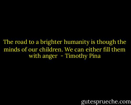 The road to a brighter humanity is though the minds of our children. We can either fill them with anger  - Timothy Pina