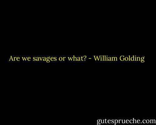 Are we savages or what? - William Golding