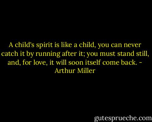 A child's spirit is like a child, you can never catch it by running after it; you must stand still, and, for love, it will soon itself come back. - Arthur Miller