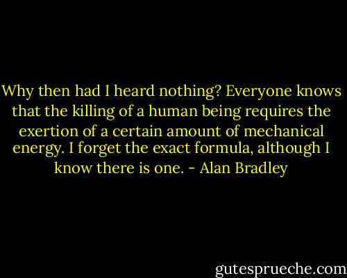 Why then had I heard nothing? Everyone knows that the killing of a human being requires the exertion of a certain amount of mechanical energy. I forget the exact formula, although I know there is one. - Alan Bradley