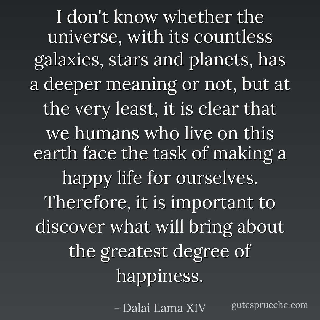 I don't know whether the universe, with its countless galaxies, stars and planets, has a deeper meaning or not, but at the very least, it is clear that we humans who live on this earth face the task of making a happy life for ourselves. Therefore, it is important to discover what will bring about the greatest degree of happiness. - Dalai Lama XIV