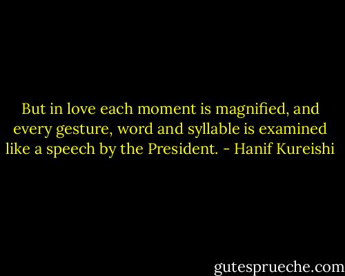 But in love each moment is magnified, and every gesture, word and syllable is examined like a speech by the President. - Hanif Kureishi