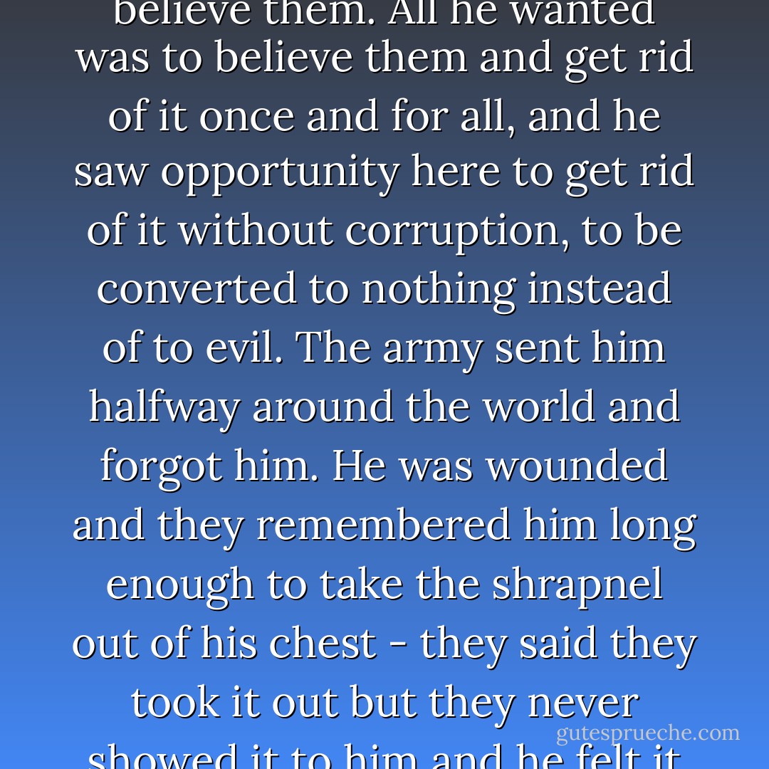 His friends told him that nobody was interested in his goddam soul unless it was the priest and he managed to answer that no priest taking orders from no pope was going to tamper with his soul. They told him he didn't have any soul and left for the brothel.<br /><br />He took a long time to believe them because he wanted to believe them. All he wanted was to believe them and get rid of it once and for all, and he saw opportunity here to get rid of it without corruption, to be converted to nothing instead of to evil. The army sent him halfway around the world and forgot him. He was wounded and they remembered him long enough to take the shrapnel out of his chest - they said they took it out but they never showed it to him and he felt it still in there, rusted, and poisoning him - and then they sent him to another desert and forgot him again. He had all the time he could want to study his soul in and assure himself that it was not there. When he was thoroughly convinced, he saw that this was something that he had always known. - Flannery O'Connor